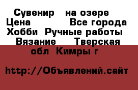 Сувенир “ на озере“ › Цена ­ 1 250 - Все города Хобби. Ручные работы » Вязание   . Тверская обл.,Кимры г.